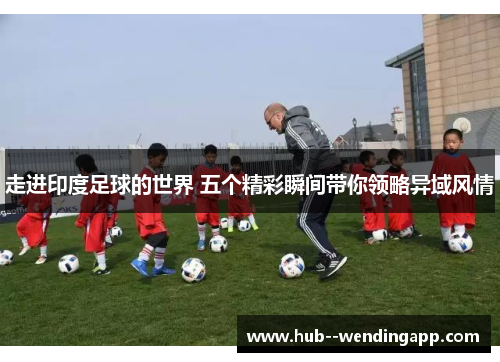 走进印度足球的世界 五个精彩瞬间带你领略异域风情 走进印度足球的世界 五个精彩瞬间带你领略异域风情