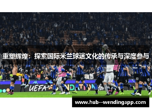 重塑辉煌:探索国际米兰球迷文化的传承与深度参与 重塑辉煌:探索国际米兰球迷文化的传承与深度参与