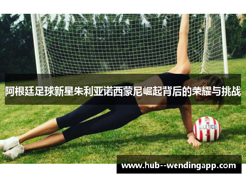 阿根廷足球新星朱利亚诺西蒙尼崛起背后的荣耀与挑战 阿根廷足球新星朱利亚诺西蒙尼崛起背后的荣耀与挑战