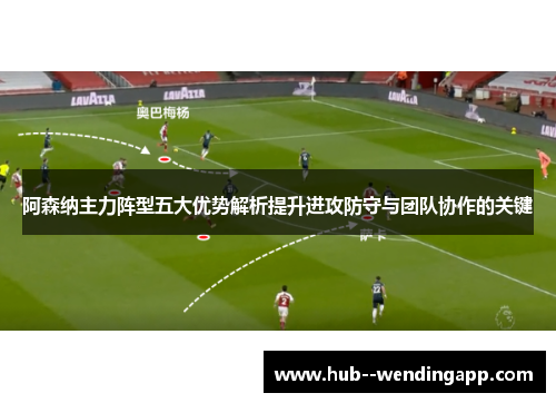 阿森纳主力阵型五大优势解析提升进攻防守与团队协作的关键 阿森纳主力阵型五大优势解析提升进攻防守与团队协作的关键