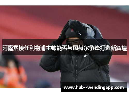 阿隆索接任利物浦主帅能否与图赫尔争锋打造新辉煌 阿隆索接任利物浦主帅能否与图赫尔争锋打造新辉煌