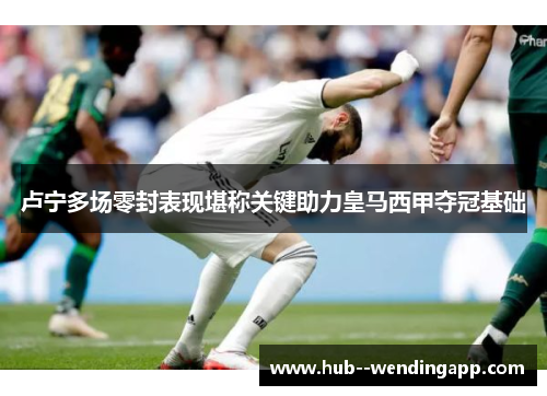 卢宁多场零封表现堪称关键助力皇马西甲夺冠基础