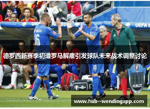 德罗西新赛季初遭罗马解雇引发球队未来战术调整讨论