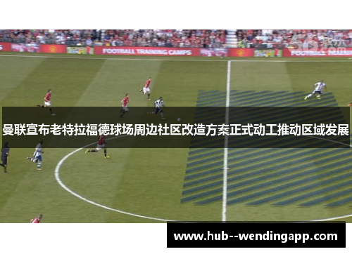 曼联宣布老特拉福德球场周边社区改造方案正式动工推动区域发展