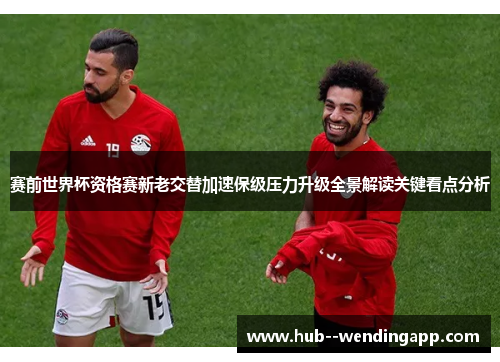 赛前世界杯资格赛新老交替加速保级压力升级全景解读关键看点分析 赛前世界杯资格赛新老交替加速保级压力升级全景解读关键看点分析